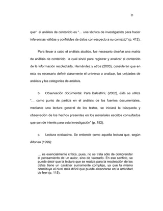 8
que“ el análisis de contenido es “… una técnica de investigación para hacer
inferencias válidas y confiables de datos con respecto a su contexto” (p. 412).
Para llevar a cabo el análisis aludido, fue necesario diseñar una matriz
de análisis de contenido la cual sirvió para registrar y analizar el contenido
de la información recolectada, Hernández y otros (2003), consideran que en
esta es necesario definir claramente el universo a analizar, las unidades de
análisis y las categorías de análisis.
b. Observación documental. Para Balestrini, (2002), esta se utiliza
“… como punto de partida en el análisis de las fuentes documentales,
mediante una lectura general de los textos, se iniciará la búsqueda y
observación de los hechos presentes en los materiales escritos consultados
que son de interés para esta investigación” (p. 152).
c. Lectura evaluativa. Se entiende como aquella lectura que, según
Alfonso (1999):
… es esencialmente crítica, pues, no se trata sólo de comprender
el pensamiento de un autor, sino de valorarlo. En ese sentido, se
puede decir que la lectura que se realiza para la recolección de los
datos tiene un carácter sumamente complejo, ya que la misma
constituye el nivel mas difícil que puede alcanzarse en la actividad
de leer (p. 115).
 