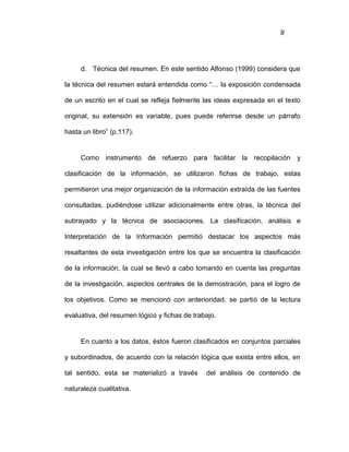 9
d. Técnica del resumen. En este sentido Alfonso (1999) considera que
la técnica del resumen estará entendida como “… la exposición condensada
de un escrito en el cual se refleja fielmente las ideas expresada en el texto
original, su extensión es variable, pues puede referirse desde un párrafo
hasta un libro” (p.117).
Como instrumento de refuerzo para facilitar la recopilación y
clasificación de la información, se utilizaron fichas de trabajo, estas
permitieron una mejor organización de la información extraída de las fuentes
consultadas, pudiéndose utilizar adicionalmente entre otras, la técnica del
subrayado y la técnica de asociaciones. La clasificación, análisis e
Interpretación de la Información permitió destacar los aspectos más
resaltantes de esta investigación entre los que se encuentra la clasificación
de la información, la cual se llevó a cabo tomando en cuenta las preguntas
de la investigación, aspectos centrales de la demostración, para el logro de
los objetivos. Como se mencionó con anterioridad, se partió de la lectura
evaluativa, del resumen lógico y fichas de trabajo.
En cuanto a los datos, éstos fueron clasificados en conjuntos parciales
y subordinados, de acuerdo con la relación lógica que exista entre ellos, en
tal sentido, esta se materializó a través del análisis de contenido de
naturaleza cualitativa.
 