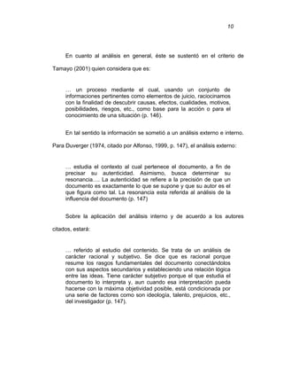10
En cuanto al análisis en general, éste se sustentó en el criterio de
Tamayo (2001) quien considera que es:
… un proceso mediante el cual, usando un conjunto de
informaciones pertinentes como elementos de juicio, raciocinamos
con la finalidad de descubrir causas, efectos, cualidades, motivos,
posibilidades, riesgos, etc., como base para la acción o para el
conocimiento de una situación (p. 146).
En tal sentido la información se sometió a un análisis externo e interno.
Para Duverger (1974, citado por Alfonso, 1999, p. 147), el análisis externo:
… estudia el contexto al cual pertenece el documento, a fin de
precisar su autenticidad. Asimismo, busca determinar su
resonancia…. La autenticidad se refiere a la precisión de que un
documento es exactamente lo que se supone y que su autor es el
que figura como tal. La resonancia esta referida al análisis de la
influencia del documento (p. 147)
Sobre la aplicación del análisis interno y de acuerdo a los autores
citados, estará:
… referido al estudio del contenido. Se trata de un análisis de
carácter racional y subjetivo. Se dice que es racional porque
resume los rasgos fundamentales del documento conectándolos
con sus aspectos secundarios y estableciendo una relación lógica
entre las ideas. Tiene carácter subjetivo porque el que estudia el
documento lo interpreta y, aun cuando esa interpretación pueda
hacerse con la máxima objetividad posible, está condicionada por
una serie de factores como son ideología, talento, prejuicios, etc.,
del investigador (p. 147).
 