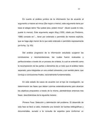 11
En cuanto al análisis jurídico de la información fue de acuerdo al
argumento a maiore ad minus (De mayor a menor), este argumento tiene por
base el adagio latino "Qui potest plus, potest minus" (Quien puede lo más,
puede lo menos). Este argumento según Klug (1950, citado por Perdomo,
1988) consiste en:”... tener por ordenado o permitido de manera explícita,
que se haga algo menor de lo que está ordenado o permitido expresamente
por la ley..”(p. 83).
Del análisis progresivo de la información estudiada surgieron las
conclusiones y recomendaciones, las cuales fueron evaluadas y
perfeccionadas a través de un proceso de síntesis, lo cual se entendió como
la recomposición de las partes o elementos de un todo que el análisis había
separado, para integrarlas un una unidad coherente y con sentido pleno, que
condujo a conclusiones finales, racionalmente fundamentadas.
En este estado de casos de acuerdo con el tipo de investigación, se
determinaron las fases que deben cubrirse sistemáticamente para alcanzar
los objetivos propuestos a través de la misma, planteándose entonces tres
fases describiéndose de la siguiente manera:
Primera Fase: Selección y delimitación del problema. El desarrollo de
esta fase se llevó a cabo, mediante una revisión de fuentes bibliográficas y
documentales, aunado a la consulta de expertos para conformar un
 