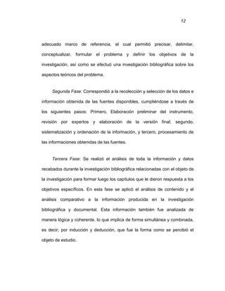 12
adecuado marco de referencia, el cual permitió precisar, delimitar,
conceptualizar, formular el problema y definir los objetivos de la
investigación, así como se efectuó una investigación bibliográfica sobre los
aspectos teóricos del problema.
Segunda Fase: Correspondió a la recolección y selección de los datos e
información obtenida de las fuentes disponibles, cumpliéndose a través de
los siguientes pasos: Primero, Elaboración preliminar del instrumento,
revisión por expertos y elaboración de la versión final; segundo,
sistematización y ordenación de la información, y tercero, procesamiento de
las informaciones obtenidas de las fuentes.
Tercera Fase: Se realizó el análisis de toda la información y datos
recabados durante la investigación bibliográfica relacionadas con el objeto de
la investigación para formar luego los capítulos que le dieron respuesta a los
objetivos específicos. En esta fase se aplicó el análisis de contenido y el
análisis comparativo a la información producida en la investigación
bibliográfica y documental. Esta información también fue analizada de
manera lógica y coherente, lo que implica de forma simultánea y combinada,
es decir, por inducción y deducción, que fue la forma como se percibió el
objeto de estudio.
 