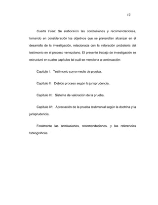 13
Cuarta Fase: Se elaboraron las conclusiones y recomendaciones,
tomando en consideración los objetivos que se pretendían alcanzar en el
desarrollo de la investigación, relacionada con la valoración probatoria del
testimonio en el proceso venezolano. El presente trabajo de investigación se
estructuró en cuatro capítulos tal cuál se menciona a continuación:
Capitulo I: Testimonio como medio de prueba.
Capítulo II: Debido proceso según la jurisprudencia.
Capítulo III: Sistema de valoración de la prueba.
Capítulo IV: Apreciación de la prueba testimonial según la doctrina y la
jurisprudencia.
Finalmente las conclusiones, recomendaciones, y las referencias
bibliográficas.
 