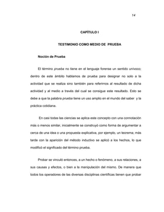 14
CAPÍTULO I
TESTIMONIO COMO MEDIO DE PRUEBA
Noción de Prueba
El término prueba no tiene en el lenguaje forense un sentido unívoco;
dentro de este ámbito hablamos de prueba para designar no solo a la
actividad que se realiza sino también para referirnos al resultado de dicha
actividad y al medio a través del cual se consigue este resultado. Esto se
debe a que la palabra prueba tiene un uso amplio en el mundo del saber y la
práctica cotidiana.
En casi todas las ciencias se aplica este concepto con una connotación
más o menos similar, inicialmente se construyó como forma de argumentar a
cerca de una idea o una propuesta explicativa, por ejemplo, un teorema; más
tarde con la aparición del método inductivo se aplicó a los hechos, lo que
modificó el significado del término prueba.
Probar se vinculó entonces, a un hecho o fenómeno, a sus relaciones, a
sus causas y efectos, o bien a la manipulación del mismo. De manera que
todos los operadores de las diversas disciplinas científicas tienen que probar
 
