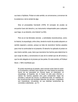 15
sus tesis o hipótesis. Probar en este sentido, es convencerse y convencer de
la existencia o de la verdad de algo.
Dice el procesalista Carnelutti (1979): El concepto de prueba se
encuentra fuera del derecho y es instrumento indispensable para cualquiera
que haga, no ya derecho, sino historia” (p.332).
Pero es en las llamadas ciencias y actividades reconstructivas, como:
la historia, la arqueología, entre otras, donde la noción de prueba adquiere un
sentido especial y preciso, porque se trata de reconstruir hechos pasados
para mirar la continuidad en el presente. El derecho ha aplicado el probar en
ese mismo sentido, pues, tiene que reconstruir los hechos para determinar lo
que surge de ellos y convencerse el Juez de la verdad que de allí emana y
que ha sido alegada en el proceso por las partes. En este sentido, el Profesor
Devis ( 1981) manifiesta que:
El jurista reconstruye el pasado, para conocer quien tiene la razón
en el presente y también para regular con más acierto la conducta
futura de los asociados en nuevas leyes; el historiador, el
arqueólogo, el lingüista, etc; lo hacen no solo para informar y
valorar los hechos pasados sino para comprender mejor los
actuales y calcular los futuros. La diferencia está, en realidad, en
las consecuencias del resultado obtenido: las del juez o legislador
son imperativas, vinculantes, en sus distintas condiciones de
concretas o abstractas…(p.11)
 