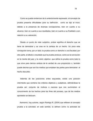 16
Como se puede evidenciar de lo anteriormente expresado, el concepto de
prueba presenta dificultades para su definición, como se dijo al inicio,
debido a la presencia de diversas concepciones, bien en cuanto a su
alcance, bien en cuanto a sus resultados, bien en cuanto a su finalidad o con
relación a su valoración.
Desde un punto de vista subjetivo, probar significa el derecho que se
tiene de demostrar y se crea en la certeza de un hecho. Un poco esta
concepción toma, por un lado, la prueba como un derecho o una facultad; por
otra parte, el efecto o resultado que la prueba produce, como es la convicción
en la mente del juez; y la visión objetiva que define la prueba como todo lo
que sirve para darnos certeza de la verdad de una proposición o, también
puede decirse que son los medios que emplean las partes para demostrar el
hecho discutido.
Además de las posiciones antes expuestas, existe una posición
intermedia que combina los criterios objetivos y subjetivos, definiéndose la
prueba así: conjunto de motivos o razones que nos suministran el
conocimiento de los hechos para los fines del proceso, que de los medios
aportados se deducen.
Asimismo, hay autores, según Rodrigo R. (2004) que refieren el concepto
prueba a la actividad, en este sentido, la definen como: la actividad de
 