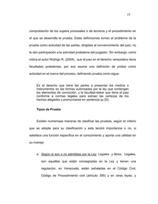 17
comprobación de los sujetos procesales o de terceros y el procedimiento en
el que se desarrolla la prueba. Estas definiciones toman el problema de la
prueba como actividad de las partes, dirigidas al convencimiento del juez, no
le dan participación a la actividad probatoria del juzgador. Sin embargo, como
indica el autor Rodrigo R. (2004), que el juez en el derecho venezolano tiene
facultades probatorias, por eso asume una definición de probar como
actividad en el marco del proceso, definiendo prueba como sigue:
Es el derecho que tiene las partes a presentar los medios o
instrumentos en las formas autorizadas por la ley que contengan
los elementos de convicción, y la facultad-deber que tiene el juez
conforme a normas legales para extraer las certezas de los
hechos alegados y pronunciarse en sentencia (p.33)
Tipos de Prueba
Existen numerosas maneras de clasificar las pruebas, según el criterio
que se adopte para su clasificación y este tendrá importancia o no, si
satisface una función específica en el conocimiento y aporta una utilidad en
su manejo:
a. Según si son o no admitidas por la Ley: Legales y libres. Legales,
son aquellas que están consagradas en la Ley y tienen una
regulación, en Venezuela, están señaladas en el Código Civil,
Código de Procedimiento civil (artículo 395) y en otras leyes; y
 