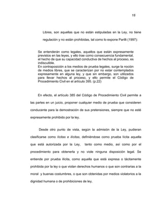 18
Libres, son aquellas que no están estipuladas en la Ley, no tiene
regulación y no están prohibidas, tal como lo expone Parilli (1997):
Se entenderán como legales, aquellos que están expresamente
previstos en las leyes, y ello trae como consecuencia fundamental,
el hecho de que su capacidad conductiva de hechos al proceso, es
indiscutible.
En contraposición a los medios de prueba legales, surge la noción
de medios libres, que se caracterizan por no estar contemplados
expresamente en alguna ley, y que sin embargo, son utilizados
para llevar hechos al proceso, y ello permite el Código de
Procedimiento Civil en el artículo 395. (p.22)
En efecto, el artículo 385 del Código de Procedimiento Civil permite a
las partes en un juicio, proponer cualquier medio de prueba que consideren
conducente para la demostración de sus pretensiones, siempre que no esté
expresamente prohibido por la ley.
Desde otro punto de vista, según la admisión de la Ley, pudieran
clasificarse como lícitas e ilícitas, definiéndose como prueba lícita aquella
que está autorizada por la Ley, tanto como medio, así como por el
procedimiento para obtenerla y no viole ninguna disposición legal. Se
entiende por prueba ilícita, como aquella que está expresa o tácitamente
prohibida por la ley o que violan derechos humanos o que son contrarias a la
moral y buenas costumbres, o que son obtenidas por medios violatorios a la
dignidad humana o de prohibiciones de ley.
 