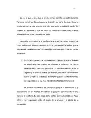 20
Es por lo que se dice que la prueba simple permite una doble garantía.
Para ese control por la contraparte y dirección por parte de Juez. Sobre la
prueba simple, se dice además que ella, solamente es valorable dentro del
proceso en que nace, y que por tanto, no puede producirse en un proceso
diferente al que existe contra la otra parte.
La prueba es compleja si la fuente emana de varios medios probatorios,
como es lo usual; tiene ocurrencia cuando el juez acepta los hechos que se
desprenden de la declaración de los testigos, del interrogatorio de las partes,
entre otros.
c. Según la forma como se perciba el hecho objeto de prueba: Pueden
ser clasificadas las pruebas en directas e indirectas: La directa
presenta como distintivo que existe un vínculo inmediato entre el
juzgador y el hecho a probar, por ejemplo, lectura de un documento
público (percibir si se trata de documento público, si está conforme a
las exigencias de la ley, más no sobre los hechos allí narrados).
En cambio, la indirecta se caracteriza porque la información o el
conocimiento de los hechos, los obtiene el juzgador por conducto de una
persona o un objeto. En este caso, como señala Carnelutti citado por Azula
(2003), hay separación entre el objeto de la prueba y el objeto de la
percepción.
 