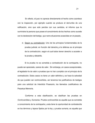 21
En efecto, el juez no aprecia directamente el hecho como acontece
con la inspección, por ejemplo cuando se produce el derrumbe de una
edificación, sino que solo percibe con sus sentidos, el informe que le
suministra la persona que posee el conocimiento de los hechos como sucede
con la declaración del testigo, que narra situaciones acaecidas en el pasado.
d. Según su contradicción: Uno de los principios fundamentales de la
prueba judicial, en función del derecho a la defensa es el principio
de la contradicción, según el cual todos tienen derecho a acceder a
la prueba y debatirla.
Si la prueba no es sometida a contradicción de la contraparte, no
puede ser apreciada, carece de valor. Sin embargo, en casos excepcionales,
el legislador le da valor a pruebas que no han cumplido con el principio de la
contradicción. Estos casos no tiene un valor definitivo y se hace la salvedad
de que pueden ser controvertidos, así tenemos los justificativos de testigos
para una solicitud de Interdicto Posesorio, los llamados Justificativos de
Perpetua Memoria.
Conforme a esta clasificación, se clasifican las pruebas en
Controvertidas y Sumarias. Prueba controvertida es aquella que es sometida
a conocimiento de la contraparte y esta tiene la oportunidad de contradecirla
en los términos y lapsos fijados por la ley; y prueba sumaria, es aquella que
 