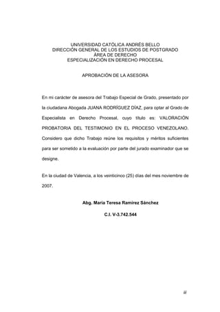 iii
UNIVERSIDAD CATÓLICA ANDRÉS BELLO
DIRECCIÓN GENERAL DE LOS ESTUDIOS DE POSTGRADO
ÁREA DE DERECHO
ESPECIALIZACIÓN EN DERECHO PROCESAL
APROBACIÓN DE LA ASESORA
En mi carácter de asesora del Trabajo Especial de Grado, presentado por
la ciudadana Abogada JUANA RODRÍGUEZ DÍAZ, para optar al Grado de
Especialista en Derecho Procesal, cuyo título es: VALORACIÓN
PROBATORIA DEL TESTIMONIO EN EL PROCESO VENEZOLANO.
Considero que dicho Trabajo reúne los requisitos y méritos suficientes
para ser sometido a la evaluación por parte del jurado examinador que se
designe.
En la ciudad de Valencia, a los veinticinco (25) días del mes noviembre de
2007.
Abg. María Teresa Ramírez Sánchez
C.I. V-3.742.544
 