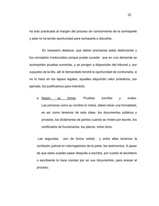 22
ha sido practicada al margen del proceso sin conocimiento de la contraparte
y esta no ha tenido oportunidad para rechazarla o discutirla.
Es necesario destacar, que deben precisarse estas distinciones y
los conceptos involucrados porque puede suceder que en una demanda se
acompañen pruebas sumarias, y se pongan a disposición del tribunal y, por
supuesto de la litis, allí el demandado tendrá la oportunidad de contrariarla, si
no lo hace en los lapsos legales, aquellas adquirirán valor probatorio, por
ejemplo, los justificativos para interdicto.
e. Según su forma: Pruebas escritas y orales.
Las primeras como su nombre lo indica, deben tener una formalidad,
es así como tenemos de esta clase, los documentos públicos y
privados, los dictámenes de peritos cuando se rinden por escrito, los
certificados de funcionarios, los planos, entre otros.
Las segundas, son de forma verbal, y entre ellas tenemos la
confesión judicial en interrogatorios de la parte, los testimonios. A pesar
de que estos pueden pasar después a escritos, por cuanto el secretario
o escribiente lo hace constar por en sus documentos, para anexar al
proceso.
 