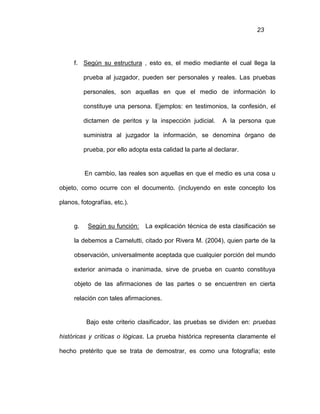23
f. Según su estructura , esto es, el medio mediante el cual llega la
prueba al juzgador, pueden ser personales y reales. Las pruebas
personales, son aquellas en que el medio de información lo
constituye una persona. Ejemplos: en testimonios, la confesión, el
dictamen de peritos y la inspección judicial. A la persona que
suministra al juzgador la información, se denomina órgano de
prueba, por ello adopta esta calidad la parte al declarar.
En cambio, las reales son aquellas en que el medio es una cosa u
objeto, como ocurre con el documento. (incluyendo en este concepto los
planos, fotografías, etc.).
g. Según su función: La explicación técnica de esta clasificación se
la debemos a Carnelutti, citado por Rivera M. (2004), quien parte de la
observación, universalmente aceptada que cualquier porción del mundo
exterior animada o inanimada, sirve de prueba en cuanto constituya
objeto de las afirmaciones de las partes o se encuentren en cierta
relación con tales afirmaciones.
Bajo este criterio clasificador, las pruebas se dividen en: pruebas
históricas y críticas o lógicas. La prueba histórica representa claramente el
hecho pretérito que se trata de demostrar, es como una fotografía; este
 