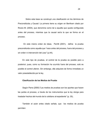 26
Sobre esta base se construyó una clasificación en los términos de
Preconstituida y Causal. La primera tiene su origen en Bentham citado por
Rivera M. (2004), que denomina como tal a aquella que queda configurada
antes del proceso, mientras que la causal sería la que se forma en el
proceso.
En este mismo orden de ideas, Parrilli (2001), define la prueba
preconstituida como aquella que “nace antes del proceso, fuera del proceso y
sin orden ni intervención del Juez” (p.44),
En este tipo de pruebas, el control de la prueba es posible pero a
posteriori, pues, como su formación ha ocurrido fuera del proceso, solo es
posible el control ulterior. Sin embargo, ella adquiere de forma inmediata un
valor preestablecido por la ley.
Clasificación de los Medios de Prueba
Según Parra (2000):“Los medios de pruebas son los aportes que hacen
las partes al proceso, a través de los instrumentos que la ley otorga para
trasladar hechos del mundo de lo cotidiano al expediente” (p. 35),
También el autor antes citado señala, que los medios de prueba
permiten:
 