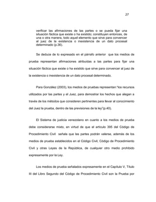 27
verificar las afirmaciones de las partes o se pueda fijar una
situación fáctica que existe o ha existido; constituyen entonces, de
una o otra manera, todo aquel elemento que sirve para convencer
al juez de la existencia o inexistencia de un dato procesal
determinado (p.36).
Se deduce de lo expresado en el párrafo anterior que los medios de
prueba representan afirmaciones atribuidas a las partes para fijar una
situación fáctica que existe o ha existido que sirve para convencer al juez de
la existencia o inexistencia de un dato procesal determinado.
Para González (2003), los medios de pruebas representan:“los recursos
utilizados por las partes y el Juez, para demostrar los hechos que alegan a
través de los métodos que consideren pertinentes para llevar al conocimiento
del Juez la prueba, dentro de las previsiones de la ley”(p.40).
El Sistema de justicia venezolano en cuanto a los medios de prueba
debe considerarse mixto, en virtud de que el artículo 395 del Código de
Procedimiento Civil señala que las partes podrán valerse, además de los
medios de prueba establecidos en el Código Civil, Código de Procedimiento
Civil y otras Leyes de la República, de cualquier otro medio prohibido
expresamente por la Ley.
Los medios de prueba señalados expresamente en el Capítulo V, Título
III del Libro Segundo del Código de Procedimiento Civil son la Prueba por
 