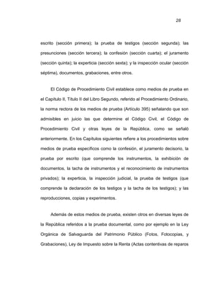 28
escrito (sección primera); la prueba de testigos (sección segunda); las
presunciones (sección tercera); la confesión (sección cuarta); el juramento
(sección quinta); la experticia (sección sexta); y la inspección ocular (sección
séptima), documentos, grabaciones, entre otros.
El Código de Procedimiento Civil establece como medios de prueba en
el Capítulo II, Título II del Libro Segundo, referido al Procedimiento Ordinario,
la norma rectora de los medios de prueba (Artículo 395) señalando que son
admisibles en juicio las que determine el Código Civil, el Código de
Procedimiento Civil y otras leyes de la República, como se señaló
anteriormente. En los Capítulos siguientes refiere a los procedimientos sobre
medios de prueba específicos como la confesión, el juramento decisorio, la
prueba por escrito (que comprende los instrumentos, la exhibición de
documentos, la tacha de instrumentos y el reconocimiento de instrumentos
privados); la experticia, la inspección judicial, la prueba de testigos (que
comprende la declaración de los testigos y la tacha de los testigos); y las
reproducciones, copias y experimentos.
Además de estos medios de prueba, existen otros en diversas leyes de
la República referidos a la prueba documental, como por ejemplo en la Ley
Orgánica de Salvaguarda del Patrimonio Público (Fotos, Fotocopias, y
Grabaciones), Ley de Impuesto sobre la Renta (Actas contentivas de reparos
 