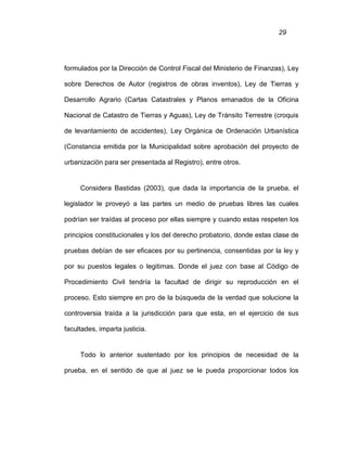 29
formulados por la Dirección de Control Fiscal del Ministerio de Finanzas), Ley
sobre Derechos de Autor (registros de obras inventos), Ley de Tierras y
Desarrollo Agrario (Cartas Catastrales y Planos emanados de la Oficina
Nacional de Catastro de Tierras y Aguas), Ley de Tránsito Terrestre (croquis
de levantamiento de accidentes), Ley Orgánica de Ordenación Urbanística
(Constancia emitida por la Municipalidad sobre aprobación del proyecto de
urbanización para ser presentada al Registro), entre otros.
Considera Bastidas (2003), que dada la importancia de la prueba, el
legislador le proveyó a las partes un medio de pruebas libres las cuales
podrían ser traídas al proceso por ellas siempre y cuando estas respeten los
principios constitucionales y los del derecho probatorio, donde estas clase de
pruebas debían de ser eficaces por su pertinencia, consentidas por la ley y
por su puestos legales o legitimas. Donde el juez con base al Código de
Procedimiento Civil tendría la facultad de dirigir su reproducción en el
proceso. Esto siempre en pro de la búsqueda de la verdad que solucione la
controversia traída a la jurisdicción para que esta, en el ejercicio de sus
facultades, imparta justicia.
Todo lo anterior sustentado por los principios de necesidad de la
prueba, en el sentido de que al juez se le pueda proporcionar todos los
 