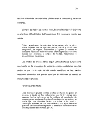 30
recursos suficientes para que este pueda tener la convicción y así dictar
sentencia.
Ejemplos de medios de pruebas libres, los encontramos en lo dispuesto
en el artículo 502 del Código de Procedimiento Civil venezolano vigente, que
señala:
El juez, a pedimento de cualquiera de las partes y aún de oficio,
puede disponer que se ejecuten planos, calcos y copias aún
fotográficas, de objetos, documentos y lugares, y cuando lo
considere necesario, reproducciones cinematográficas y de otra
especie que requieran el empleo de medios, instrumentos o
procedimientos mecánicos.
Los medios de pruebas libres, según Carnelutti (1973), surgen como
una brecha en la proporción de suficientes medios probatorios para las
partes ya que con la evolución del mundo tecnológico de hoy, existen
creaciones novedosas que podían servir por el transcurrir del tiempo en
instrumentos de pruebas.
Para Chiovenda (1936):
…los medios de prueba son los aportes que hacen las partes al
proceso, a través de los instrumentos que la ley otorga para
trasladar hechos del mundo de lo cotidiano al expediente, de
manera que se puedan verificar las afirmaciones de las partes o se
pueda fijar una situación fáctica que existe o ha existido;
constituyen entonces, de una o otra manera, todo aquel elemento
que sirve para convencer al juez de la existencia o inexistencia de
un dato procesal determinado. (p.136)
 