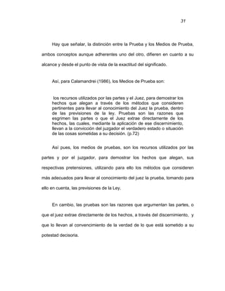 31
Hay que señalar, la distinción entre la Prueba y los Medios de Prueba,
ambos conceptos aunque adherentes uno del otro, difieren en cuanto a su
alcance y desde el punto de vista de la exactitud del significado.
Así, para Calamandrei (1986), los Medios de Prueba son:
los recursos utilizados por las partes y el Juez, para demostrar los
hechos que alegan a través de los métodos que consideren
pertinentes para llevar al conocimiento del Juez la prueba, dentro
de las previsiones de la ley. Pruebas son las razones que
esgrimen las partes o que el Juez extrae directamente de los
hechos, las cuales, mediante la aplicación de ese discernimiento,
llevan a la convicción del juzgador el verdadero estado o situación
de las cosas sometidas a su decisión. (p.72)
Así pues, los medios de pruebas, son los recursos utilizados por las
partes y por el juzgador, para demostrar los hechos que alegan, sus
respectivas pretensiones, utilizando para ello los métodos que consideren
más adecuados para llevar al conocimiento del juez la prueba, tomando para
ello en cuenta, las previsiones de la Ley.
En cambio, las pruebas son las razones que argumentan las partes, o
que el juez extrae directamente de los hechos, a través del discernimiento, y
que lo llevan al convencimiento de la verdad de lo que está sometido a su
potestad decisoria.
 