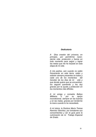 iv
Dedicatoria
A Dios creador del universo, en
principio, por permitirme nacer,
darme vida, protección y fuerza en
todo momento para seguir y lograr
las metas que me he trazado en esta
etapa de mi vida.
A mis padres, aún cuando no están
físicamente en esta tierra, están y
estarán siempre presentes en todos y
cada uno de los momentos del
transitar de los días de mi vida y
que donde quiera que se encuentren,
los seguiré queriendo y les doy
gracias por la ayuda y protección en
los momentos más difíciles.
A mi amiga y comadre Belkys
Williams V. por su apoyo
incondicional, siempre en las buenas
y en las malas, gracias por tenderme
la mano cuando lo he necesitado.
A mi tutora, la Doctora María Teresa
Ramírez Sánchez, por brindarme sus
conocimientos y ser la guía para la
culminación de mi Trabajo Especial
de Grado.
 