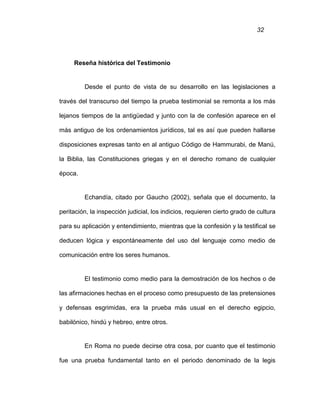 32
Reseña histórica del Testimonio
Desde el punto de vista de su desarrollo en las legislaciones a
través del transcurso del tiempo la prueba testimonial se remonta a los más
lejanos tiempos de la antigüedad y junto con la de confesión aparece en el
más antiguo de los ordenamientos jurídicos, tal es así que pueden hallarse
disposiciones expresas tanto en al antiguo Código de Hammurabi, de Manú,
la Biblia, las Constituciones griegas y en el derecho romano de cualquier
época.
Echandía, citado por Gaucho (2002), señala que el documento, la
peritación, la inspección judicial, los indicios, requieren cierto grado de cultura
para su aplicación y entendimiento, mientras que la confesión y la testifical se
deducen lógica y espontáneamente del uso del lenguaje como medio de
comunicación entre los seres humanos.
El testimonio como medio para la demostración de los hechos o de
las afirmaciones hechas en el proceso como presupuesto de las pretensiones
y defensas esgrimidas, era la prueba más usual en el derecho egipcio,
babilónico, hindú y hebreo, entre otros.
En Roma no puede decirse otra cosa, por cuanto que el testimonio
fue una prueba fundamental tanto en el periodo denominado de la legis
 