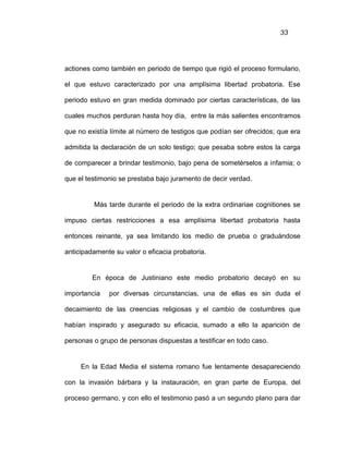 33
actiones como también en periodo de tiempo que rigió el proceso formulario,
el que estuvo caracterizado por una amplísima libertad probatoria. Ese
periodo estuvo en gran medida dominado por ciertas características, de las
cuales muchos perduran hasta hoy día, entre la más salientes encontramos
que no existía límite al número de testigos que podían ser ofrecidos; que era
admitida la declaración de un solo testigo; que pesaba sobre estos la carga
de comparecer a brindar testimonio, bajo pena de sometérselos a infamia; o
que el testimonio se prestaba bajo juramento de decir verdad.
Más tarde durante el periodo de la extra ordinariae cognitiones se
impuso ciertas restricciones a esa amplísima libertad probatoria hasta
entonces reinante, ya sea limitando los medio de prueba o graduándose
anticipadamente su valor o eficacia probatoria.
En época de Justiniano este medio probatorio decayó en su
importancia por diversas circunstancias, una de ellas es sin duda el
decaimiento de las creencias religiosas y el cambio de costumbres que
habían inspirado y asegurado su eficacia, sumado a ello la aparición de
personas o grupo de personas dispuestas a testificar en todo caso.
En la Edad Media el sistema romano fue lentamente desapareciendo
con la invasión bárbara y la instauración, en gran parte de Europa, del
proceso germano, y con ello el testimonio pasó a un segundo plano para dar
 