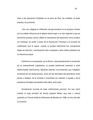 34
paso a las decisiones fundadas en el juicio de Dios, las ordalías, el duelo
judicial y el juramento.
Una vez mitigada la infiltración del germanismo en el proceso romano
por la notable influencia de la Iglesia dando lugar a un tipo especial a que se
denominó proceso común reflotó la importancia del testimonio como prueba,
sin embargo, es recién a partir de la Revolución Francesa y el proceso de
codificación que la siguió, cuando la prueba testimonial fue nuevamente
objeto de atención, contribuyendo ello a otorgarle a este medio probatorio de
su fisonomía actual.
Conforme a lo expresado, ya en Roma, más precisamente en el período
de la extraordinaria cognitiones, la prueba testimonial comenzó a sufrir
determinadas restricciones, fijándose distintas circunstancias que mitigaban
la eficacia de las declaraciones, como ser las derivadas del parentesco entre
partes y testigos, de la amistad o enemistad con relación a aquella y de la
existencia de litigios pendientes entre ellos, entre otras.
Actualmente muchas de esas restricciones perviven. Es que como
enseña el viejo principio de témois passent lettres, que más o menos
subsistió en Francia hasta la Ordenanza de Moulins en 1566, es hoy día todo
lo contrario.
 