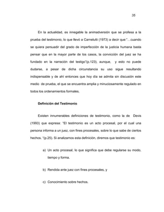 35
En la actualidad, es innegable la animadversión que se profesa a la
prueba del testimonio, lo que llevó a Carnelutti (1973) a decir que:”…cuando
se quiera persuadir del grado de imperfección de la justicia humana basta
pensar que en la mayor parte de los casos, la convicción del juez se ha
fundado en la narración del testigo”(p.123), aunque, y esto no puede
dudarse, a pesar de dicha circunstancia su uso sigue resultando
indispensable y de ahí entonces que hoy día se admita sin discusión este
medio de prueba, el que se encuentra amplia y minuciosamente regulado en
todos los ordenamientos formales.
Definición del Testimonio
Existen innumerables definiciones de testimonio, como la de Devis
(1993) que expresa: “El testimonio es un acto procesal, por el cual una
persona informa a un juez, con fines procesales, sobre lo que sabe de ciertos
hechos. “(p.25). Si analizamos esta definición, diremos que testimonio es:
a) Un acto procesal, lo que significa que debe regularse su modo,
tiempo y forma.
b) Rendida ante juez con fines procesales, y
c) Conocimiento sobre hechos.
 