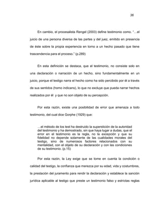 36
En cambio, el procesalista Rengel (2003) define testimonio como. “…el
juicio de una persona diversa de las partes y del juez, emitido en presencia
de éste sobre la propia experiencia en torno a un hecho pasado que tiene
trascendencia para el proceso.” (p.289)
En esta definición se destaca, que el testimonio, no consiste solo en
una declaración o narración de un hecho, sino fundamentalmente en un
juicio, porque el testigo narra el hecho como ha sido percibido por él a través
de sus sentidos (homo indicans), lo que no excluye que pueda narrar hechos
realizados por él y que no son objeto de su percepción.
Por esta razón, existe una posibilidad de error que amenaza a todo
testimonio, del cual dice Gorphe (1929) que:
…el método de los test ha destruido la superstición de la autoridad
del testimonio y ha demostrado, sin que haya lugar a dudas, que el
error en el testimonio es la regla, no la excepción y que su
fidelidad no depende solamente de las cualidades morales del
testigo, sino de numerosos factores relacionados con su
mentalidad, con el objeto de su declaración y con las condiciones
de su testimonio. (p.15)
Por esta razón, la Ley exige que se tome en cuenta la condición o
calidad del testigo, la confianza que merezca por su edad, vida y costumbres,
la prestación del juramento para rendir la declaración y establece la sanción
jurídica aplicable al testigo que preste un testimonio falso y estrictas reglas
 