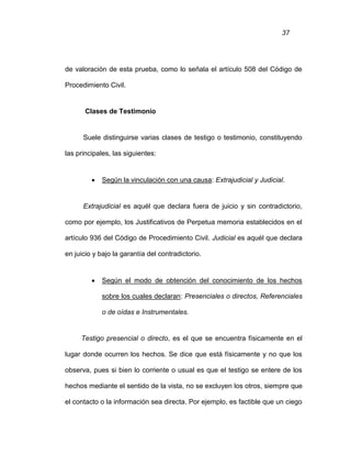 37
de valoración de esta prueba, como lo señala el artículo 508 del Código de
Procedimiento Civil.
Clases de Testimonio
Suele distinguirse varias clases de testigo o testimonio, constituyendo
las principales, las siguientes:
 Según la vinculación con una causa: Extrajudicial y Judicial.
Extrajudicial es aquél que declara fuera de juicio y sin contradictorio,
como por ejemplo, los Justificativos de Perpetua memoria establecidos en el
artículo 936 del Código de Procedimiento Civil. Judicial es aquél que declara
en juicio y bajo la garantía del contradictorio.
 Según el modo de obtención del conocimiento de los hechos
sobre los cuales declaran: Presenciales o directos, Referenciales
o de oídas e Instrumentales.
Testigo presencial o directo, es el que se encuentra físicamente en el
lugar donde ocurren los hechos. Se dice que está físicamente y no que los
observa, pues si bien lo corriente o usual es que el testigo se entere de los
hechos mediante el sentido de la vista, no se excluyen los otros, siempre que
el contacto o la información sea directa. Por ejemplo, es factible que un ciego
 
