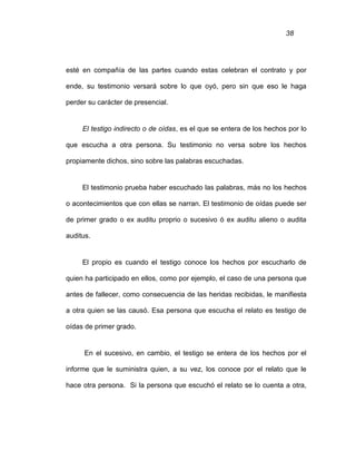 38
esté en compañía de las partes cuando estas celebran el contrato y por
ende, su testimonio versará sobre lo que oyó, pero sin que eso le haga
perder su carácter de presencial.
El testigo indirecto o de oídas, es el que se entera de los hechos por lo
que escucha a otra persona. Su testimonio no versa sobre los hechos
propiamente dichos, sino sobre las palabras escuchadas.
El testimonio prueba haber escuchado las palabras, más no los hechos
o acontecimientos que con ellas se narran. El testimonio de oídas puede ser
de primer grado o ex auditu proprio o sucesivo ó ex auditu alieno o audita
auditus.
El propio es cuando el testigo conoce los hechos por escucharlo de
quien ha participado en ellos, como por ejemplo, el caso de una persona que
antes de fallecer, como consecuencia de las heridas recibidas, le manifiesta
a otra quien se las causó. Esa persona que escucha el relato es testigo de
oídas de primer grado.
En el sucesivo, en cambio, el testigo se entera de los hechos por el
informe que le suministra quien, a su vez, los conoce por el relato que le
hace otra persona. Si la persona que escuchó el relato se lo cuenta a otra,
 