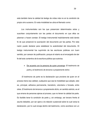 39
esta también tiene la calidad de testigo de oídas más no en la condición de
propio sino sucesivo. En esta modalidad se ubica el llamado rumor.
Los instrumentales son los que presencian determinados actos y
suscriben conjuntamente con las partes el documento en que ellos se
plasman o hacen constar. El testigo instrumental implícitamente está dando
fe de que presenció la suscripción del documento por las partes. Por esta
razón puede declarar para establecer la autenticidad del documento. El
testigo instrumental fue suprimido de las escrituras públicas con buen
sentido, por carecer de justificación, porque el notario es el encargado de dar
fe del acto contentivo de la escritura pública que autoriza.
 De acuerdo con la persona de quien provenga: El testimonio de
parte y el testimonio de terceros o propiamente dicho:
El testimonio de parte es la declaración que proviene de quien en el
proceso tiene esa calidad, cualquiera que sea la modalidad que adopte, esto
es, principal, adhesiva permanente, transitorio, voluntaria o forzada, entre
otras. El testimonio de terceros o propiamente dicho, en sentido estricto, es el
que emana de personas ajenas al proceso, que no tienen la calidad de parte.
Es factible tener la condición de parte y, sin embargo, ser tercero frente al
asunto debatido, por ser ajeno a la relación sustancial sobre la cual versa la
declaración, por lo cual encaja dentro del testimonio, como acontece con un
 