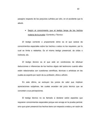 40
pasajero respecto de los perjuicios sufridos por otro, en el accidente que lo
afectó.
 Según el conocimiento que el testigo tenga de los hechos
materia de la prueba: Corriente y Técnico:
El testigo corriente o propiamente dicho es el que carece de
conocimientos especiales sobre los hechos o estos no los requieren, por lo
cual se limita a relatarlos. Es el mismo testigo presencial, de oídas o
indirecta, etc.
El testigo técnico es el que está en condiciones de efectuar
deducciones o inferencias de los hechos objeto del testimonio cuando ellos
están relacionados con cuestiones científicas, técnicas o artísticas en las
cuales es experto por razón de su profesión, oficio o afición.
En este último, se excluyen los juicios de valor que implican
apreciaciones subjetivas, las cuales exceden del juicio técnico que se
concretan a sus percepciones.
El testigo técnico no es llamado a declarar sobre aspectos que
requieren conocimientos especiales porque eso encaja en la prueba pericial,
sino que quien presenció los hechos tiene con respecto a estos y en razón de
 
