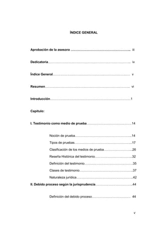 v
ÍNDICE GENERAL
Aprobación de la asesora ……………………………………………….. iii
Dedicatoria………………………………………………………………….. iv
Índice General……………………………………………………………… v
Resumen……………………………………………………………………. vi
Introducción…………………………………………………………………1
Capitulo:
I. Testimonio como medio de prueba……………………………………14
Noción de prueba……………………………………………..14
Tipos de pruebas……………………………………………...17
Clasificación de los medios de prueba……………………...26
Reseña Histórica del testimonio……………………………..32
Definición del testimonio………………………………………35
Clases de testimonio…………………………………………..37
Naturaleza jurídica……………………………………………..42
II. Debido proceso según la jurisprudencia……………………………..44
Definición del debido proceso……………………………… 44
 