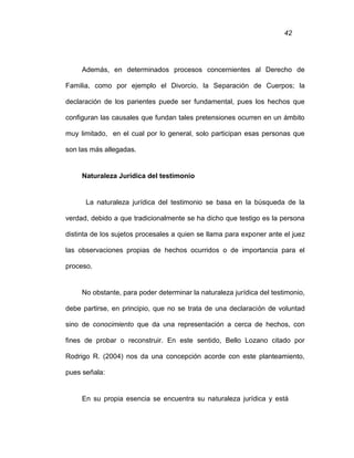 42
Además, en determinados procesos concernientes al Derecho de
Familia, como por ejemplo el Divorcio, la Separación de Cuerpos; la
declaración de los parientes puede ser fundamental, pues los hechos que
configuran las causales que fundan tales pretensiones ocurren en un ámbito
muy limitado, en el cual por lo general, solo participan esas personas que
son las más allegadas.
Naturaleza Jurídica del testimonio
La naturaleza jurídica del testimonio se basa en la búsqueda de la
verdad, debido a que tradicionalmente se ha dicho que testigo es la persona
distinta de los sujetos procesales a quien se llama para exponer ante el juez
las observaciones propias de hechos ocurridos o de importancia para el
proceso.
No obstante, para poder determinar la naturaleza jurídica del testimonio,
debe partirse, en principio, que no se trata de una declaración de voluntad
sino de conocimiento que da una representación a cerca de hechos, con
fines de probar o reconstruir. En este sentido, Bello Lozano citado por
Rodrigo R. (2004) nos da una concepción acorde con este planteamiento,
pues señala:
En su propia esencia se encuentra su naturaleza jurídica y está
 