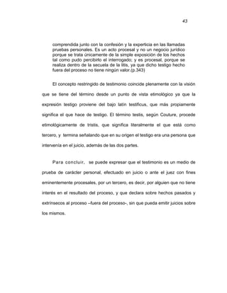 43
comprendida junto con la confesión y la experticia en las llamadas
pruebas personales. Es un acto procesal y no un negocio jurídico
porque se trata únicamente de la simple exposición de los hechos
tal como pudo percibirlo el interrogado; y es procesal, porque se
realiza dentro de la secuela de la litis, ya que dicho testigo hecho
fuera del proceso no tiene ningún valor.(p.343)
El concepto restringido de testimonio coincide plenamente con la visión
que se tiene del término desde un punto de vista etimológico ya que la
expresión testigo proviene del bajo latín testificus, que más propiamente
significa el que hace de testigo. El término testis, según Couture, procede
etimológicamente de tristis, que significa literalmente el que está como
tercero, y termina señalando que en su origen el testigo era una persona que
intervenía en el juicio, además de las dos partes.
Para concluir, se puede expresar que el testimonio es un medio de
prueba de carácter personal, efectuado en juicio o ante el juez con fines
eminentemente procesales, por un tercero, es decir, por alguien que no tiene
interés en el resultado del proceso, y que declara sobre hechos pasados y
extrínsecos al proceso –fuera del proceso-, sin que pueda emitir juicios sobre
los mismos.
 