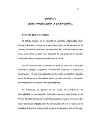 44
CAPÍTULO II
DEBIDO PROCESO SEGÚN LA JURISPRUDENCIA
Definición del Debido Proceso
El debido proceso es el conjunto de garantías establecidas como
medios obligatorios necesarios y esenciales para que el ejercicio de la
función jurisdiccional del Estado se materialice. Así, todos los actos que los
jueces y las partes ejecutan en el desarrollo de un proceso tienen carácter
jurídico pues están previamente establecidos en la ley.
Así, el debido proceso conforma una serie de derechos y principios
tendentes a proteger a la persona humana frente al silencio, el error o a la
arbitrariedad, y no solo de los aplicadores del derecho, sino también -bajo las
pautas de lo que se ha llamado el debido proceso sustantivo o sustancial,
para diferenciarlo del adjetivo- del propio legislador.
En Venezuela, la garantía no es nueva: lo novedoso es la
sistematicidad en su concepción integradora tal como está descrito en el
Artículo 49 de la Constitución de la República Bolivariana de Venezuela. La
noción del Debido Proceso como ha sido asumida en la Constitución de la
República Bolivariana de Venezuela comporta el categorizar a dicho Derecho
 