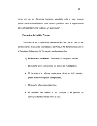 45
como uno de los Derechos Humanos, vinculado éste a todo proceso
jurisdiccional o administrativo y con miras a posibilitar tanto el requerimiento
como el reconocimiento judicial a un “juicio justo”.
Elementos del debido Proceso
Cada uno de los componentes del Debido Proceso, en su descripción
constitucional, de acuerdo a la redacción del Artículo 49 de la Constitución de
la República Bolivariana de Venezuela, son los siguientes:
a) El derecho a la defensa.: Este derecho comporta, a saber:
 El derecho a ser notificado de los cargos de investigación,
 El derecho a la defensa propiamente dicho, en todo estado y
grado de la investigación y del proceso,
 El derecho a la asistencia jurídica,
 El derecho del acceso a las pruebas y el permitir su
correspondiente defensa frente a ellas,
 