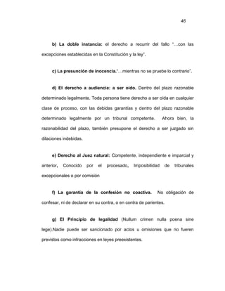 46
b) La doble instancia: el derecho a recurrir del fallo “…con las
excepciones establecidas en la Constitución y la ley”.
c) La presunción de inocencia.“…mientras no se pruebe lo contrario”.
d) El derecho a audiencia: a ser oído. Dentro del plazo razonable
determinado legalmente. Toda persona tiene derecho a ser oída en cualquier
clase de proceso, con las debidas garantías y dentro del plazo razonable
determinado legalmente por un tribunal competente. Ahora bien, la
razonabilidad del plazo, también presupone el derecho a ser juzgado sin
dilaciones indebidas.
e) Derecho al Juez natural: Competente, independiente e imparcial y
anterior, Conocido por el procesado, Imposibilidad de tribunales
excepcionales o por comisión
f) La garantía de la confesión no coactiva. No obligación de
confesar, ni de declarar en su contra, o en contra de parientes.
g) El Principio de legalidad (Nullum crimen nulla poena sine
lege).Nadie puede ser sancionado por actos u omisiones que no fueren
previstos como infracciones en leyes preexistentes.
 