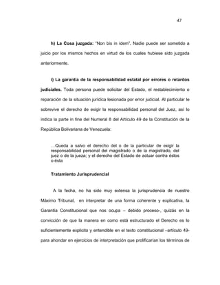 47
h) La Cosa juzgada: “Non bis in idem”. Nadie puede ser sometido a
juicio por los mismos hechos en virtud de los cuales hubiese sido juzgada
anteriormente.
i) La garantía de la responsabilidad estatal por errores o retardos
judiciales. Toda persona puede solicitar del Estado, el restablecimiento o
reparación de la situación jurídica lesionada por error judicial. Al particular le
sobrevive el derecho de exigir la responsabilidad personal del Juez, así lo
indica la parte in fine del Numeral 8 del Artículo 49 de la Constitución de la
República Bolivariana de Venezuela:
…Queda a salvo el derecho del o de la particular de exigir la
responsabilidad personal del magistrado o de la magistrado, del
juez o de la jueza; y el derecho del Estado de actuar contra éstos
o ésta
Tratamiento Jurisprudencial
A la fecha, no ha sido muy extensa la jurisprudencia de nuestro
Máximo Tribunal, en interpretar de una forma coherente y explicativa, la
Garantía Constitucional que nos ocupa – debido proceso-, quizás en la
convicción de que la manera en como está estructurado el Derecho es lo
suficientemente explicito y entendible en el texto constitucional –artículo 49-
para ahondar en ejercicios de interpretación que prolificarían los términos de
 