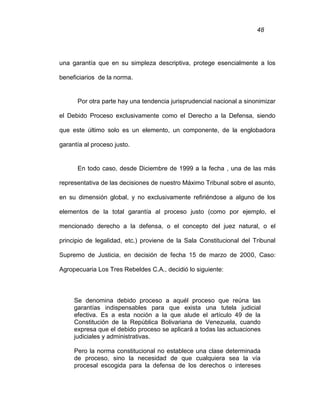 48
una garantía que en su simpleza descriptiva, protege esencialmente a los
beneficiarios de la norma.
Por otra parte hay una tendencia jurisprudencial nacional a sinonimizar
el Debido Proceso exclusivamente como el Derecho a la Defensa, siendo
que este último solo es un elemento, un componente, de la englobadora
garantía al proceso justo.
En todo caso, desde Diciembre de 1999 a la fecha , una de las más
representativa de las decisiones de nuestro Máximo Tribunal sobre el asunto,
en su dimensión global, y no exclusivamente refiriéndose a alguno de los
elementos de la total garantía al proceso justo (como por ejemplo, el
mencionado derecho a la defensa, o el concepto del juez natural, o el
principio de legalidad, etc.) proviene de la Sala Constitucional del Tribunal
Supremo de Justicia, en decisión de fecha 15 de marzo de 2000, Caso:
Agropecuaria Los Tres Rebeldes C.A., decidió lo siguiente:
Se denomina debido proceso a aquél proceso que reúna las
garantías indispensables para que exista una tutela judicial
efectiva. Es a esta noción a la que alude el artículo 49 de la
Constitución de la República Bolivariana de Venezuela, cuando
expresa que el debido proceso se aplicará a todas las actuaciones
judiciales y administrativas.
Pero la norma constitucional no establece una clase determinada
de proceso, sino la necesidad de que cualquiera sea la vía
procesal escogida para la defensa de los derechos o intereses
 