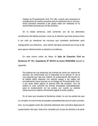 50
Código de Procedimiento Civil. Por ello, cuando sea necesaria la
consignación de ciertos recaudos para la resolución de un recurso,
dicha actividad inherente a las partes debe ser realizada en la
oportunidad procesal que se fije al efecto...
En la citada sentencia, está contenido uno de los elementos
constitutivos del debido proceso, como es el derecho que toda persona tiene
a ser oído ya interponer los recursos que considere pertinentes para
salvaguardar sus derechos, pero dentro del lapso procesal que la ley le fije
para ejercer efectivamente su derecho a la defensa.
En este mismo orden de ideas, la Sala de Casación Civil en
Sentencia Nº 101, Expediente Nº 99-018 de fecha 06/04/2000 decidió lo
siguiente:
Por tratarse de una resolución de contrato de venta con reserva de
dominio, de conformidad con lo dispuesto en el artículo 21 de la
Ley especial que rige esa materia, la sustanciación del asunto en
la alzada debió seguirse con estricto apego a las reglas del
procedimiento breve previsto en el Código de Procedimiento Civil,
y por tanto debió aplicar el artículo 893 del eiusdem. Con tal
actitud el Juez subvirtió las formas procesales preestablecidas
para la sustanciación de los juicios, por cuanto su estricta
observancia es materia íntimamente ligada al orden público.
En el caso que resuelve la Sentencia citada, no son las partes las que
no cumplen con las formas procesales preestablecidas para el caso concreto,
sino es el juzgador quien las subvierte aplicando otra normativa legal para la
sustanciación del caso. Este error cometido por el juez da derecho a la parte
 