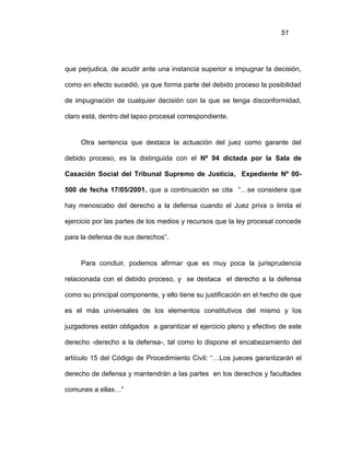 51
que perjudica, de acudir ante una instancia superior e impugnar la decisión,
como en efecto sucedió, ya que forma parte del debido proceso la posibilidad
de impugnación de cualquier decisión con la que se tenga disconformidad,
claro está, dentro del lapso procesal correspondiente.
Otra sentencia que destaca la actuación del juez como garante del
debido proceso, es la distinguida con el Nº 94 dictada por la Sala de
Casación Social del Tribunal Supremo de Justicia, Expediente Nº 00-
500 de fecha 17/05/2001, que a continuación se cita “…se considera que
hay menoscabo del derecho a la defensa cuando el Juez priva o limita el
ejercicio por las partes de los medios y recursos que la ley procesal concede
para la defensa de sus derechos”.
Para concluir, podemos afirmar que es muy poca la jurisprudencia
relacionada con el debido proceso, y se destaca el derecho a la defensa
como su principal componente, y ello tiene su justificación en el hecho de que
es el más universales de los elementos constitutivos del mismo y los
juzgadores están obligados a garantizar el ejercicio pleno y efectivo de este
derecho -derecho a la defensa-, tal como lo dispone el encabezamiento del
artículo 15 del Código de Procedimiento Civil: “…Los jueces garantizarán el
derecho de defensa y mantendrán a las partes en los derechos y facultades
comunes a ellas…”
 