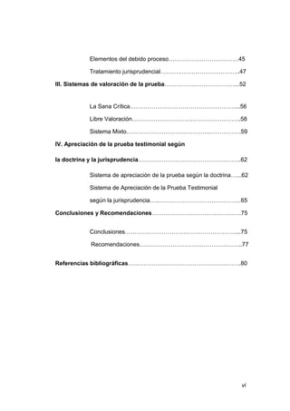 vi
Elementos del debido proceso………………………………45
Tratamiento jurisprudencial…………………………………..47
III. Sistemas de valoración de la prueba………………………………...52
La Sana Crítica………………………………………………...56
Libre Valoración………………………………………………..58
Sistema Mixto…………………………………….…………….59
IV. Apreciación de la prueba testimonial según
la doctrina y la jurisprudencia……………………………………………..62
Sistema de apreciación de la prueba según la doctrina…...62
Sistema de Apreciación de la Prueba Testimonial
según la jurisprudencia…..……………………………………65
Conclusiones y Recomendaciones……………………………………….75
Conclusiones…………………………………………………...75
Recomendaciones……………………………………………..77
Referencias bibliográficas………………………………………………….80
 