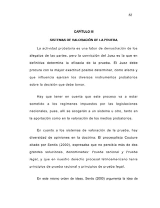 52
CAPÍTULO III
SISTEMAS DE VALORACIÓN DE LA PRUEBA
La actividad probatoria es una labor de demostración de los
alegatos de las partes, pero la convicción del Juez es la que en
definitiva determina la eficacia de la prueba. El Juez debe
procura con la mayor exactitud posible determinar, como afecta y
que influencia ejercen los diversos instrumentos probatorios
sobre la decisión que debe tomar.
Hay que tener en cuenta que este proceso va a estar
sometido a los regímenes impuestos por las legislaciones
nacionales, pues, allí se acogerán a un sistema u otro, tanto en
la aportación como en la valoración de los medios probatorios.
En cuanto a los sistemas de valoración de la prueba, hay
diversidad de opiniones en la doctrina: El procesalista Couture
citado por Sentis (2000), expresaba que no percibía más de dos
grandes soluciones, denominadas: Prueba racional y Prueba
legal, y que en nuestro derecho procesal latinoamericano tenía
principios de prueba racional y principios de prueba legal.
En este mismo orden de ideas, Sentis (2000) argumenta la idea de
 