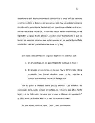 53
determinar si son dos los sistemas de valoración o si entre ellos se intercala
otro intermedio; o si debemos considerar que solo hay un verdadero sistema
de valoración que exige la libertad del juez, puesto que si falta esa libertad,
no hay verdadera valoración, ya que las pautas están establecidas por el
legislador, y agrega Sentis (2000):”…pueden existir teóricamente lo que se
llaman los sistemas extremos que serían aquellos en los que la libertad falta
en absoluto o en los que la libertad es absoluta.”(p.44)
Con base a esta afirmación, se puede decir que los sistemas son:
a. De prueba legal, en las que el legislador sustituye al Juez. y
b. De prueba en conciencia, en las que hay la denominada íntima
convicción, hay libertad absoluta, pues, no hay sujeción a
normas en materia de valoración de la prueba.
Por su parte el maestro Devis (1993) expresa: “Los sistemas de
apreciación de la prueba judicial, en realidad, se reducen a dos: El de Tarifa
legal y el de Valoración personal por el Juez o libertad de apreciación”
(p.288). No es partidario o rechaza la idea de un sistema mixto.
En este mismo orden de ideas, Devis (1993) sostiene que:
 