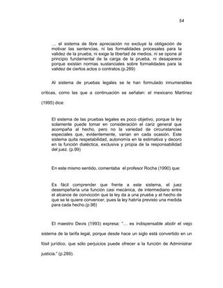 54
… el sistema de libre apreciación no excluye la obligación de
motivar las sentencias, ni las formalidades procesales para la
validez de la prueba, ni exige la libertad de medios, ni se opone al
principio fundamental de la carga de la prueba, ni desaparece
porque existan normas sustanciales sobre formalidades para la
validez de ciertos actos o contratos.(p.289)
Al sistema de pruebas legales se le han formulado innumerables
críticas, como las que a continuación se señalan: el mexicano Martínez
(1995) dice:
El sistema de las pruebas legales es poco objetivo, porque la ley
solamente puede tomar en consideración el cariz general que
acompaña al hecho, pero no la variedad de circunstancias
especiales que, evidentemente, varían en cada ocasión. Este
sistema quita respetabilidad, autonomía en la estimativa y decoro
en la función dialéctica, exclusiva y propia de la responsabilidad
del juez. (p.99)
En este mismo sentido, comentaba el profesor Rocha (1990) que:
Es fácil comprender que frente a este sistema, el juez
desempeñaría una función casi mecánica, de intermediario entre
el alcance de convicción que la ley da a una prueba y el hecho de
que se le quiere convencer, pues la ley habría previsto una medida
para cada hecho.(p.98)
El maestro Devis (1993) expresa: “… es indispensable abolir el viejo
sistema de la tarifa legal, porque desde hace un siglo está convertido en un
fósil jurídico, que sólo perjuicios puede ofrecer a la función de Administrar
justicia.” (p.289).
 