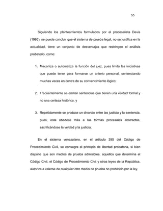 55
Siguiendo los planteamientos formulados por el procesalista Devis
(1993), se puede concluir que el sistema de prueba legal, no se justifica en la
actualidad, tiene un conjunto de desventajas que restringen el análisis
probatorio, como:
1. Mecaniza o automatiza la función del juez, pues limita las iniciativas
que puede tener para formarse un criterio personal, sentenciando
muchas veces en contra de su convencimiento lógico;
2. Frecuentemente se emiten sentencias que tienen una verdad formal y
no una certeza histórica, y
3. Repetidamente se produce un divorcio entre las justicia y la sentencia,
pues, esta obedece más a las formas procesales abstractas,
sacrificándose la verdad y la justicia.
En el sistema venezolano, en el artículo 395 del Código de
Procedimiento Civil, se consagra el principio de libertad probatoria, si bien
dispone que son medios de prueba admisibles, aquellos que determina el
Código Civil, el Código de Procedimiento Civil y otras leyes de la República,
autoriza a valerse de cualquier otro medio de prueba no prohibido por la ley.
 