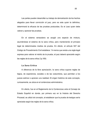 56
Las partes pueden desarrollar su trabajo de demostración de los hechos
alegados para llevar convicción al juez, pero es este quien la definitiva,
determinará la eficacia de las pruebas producidas. Es el Juez quien debe
valorar y apreciar las pruebas.
En el sistema venezolano se acogió una especie de mixtura,
asumiéndose el sistema de la sana crítica, pero manteniendo el principio
legal de determinados medios de prueba. En efecto, el artículo 507 del
Código de Procedimiento Civil establece: “A menos que exista una regla legal
expresa para valorar el mérito de la prueba, el juez deberá apreciarla según
las reglas de la sana crítica.”(p.169)
La Sana Crítica
A diferencia de la libre apreciación, la sana crítica supone reglas de
lógica, de experiencia, sociales o de las costumbres, que permitan a los
jueces estimar o apreciar una realidad. El origen histórico de este concepto,
curiosamente, se ubica en el contencioso administrativo.
En efecto, fue en el Reglamento de lo Contencioso ante el Consejo de
Estado Español en donde, por primera vez en la historia del Derecho
Procesal, se utilizó tal concepto, al establecer que la prueba de testigos sería
apreciada según las reglas de la sana crítica.
 
