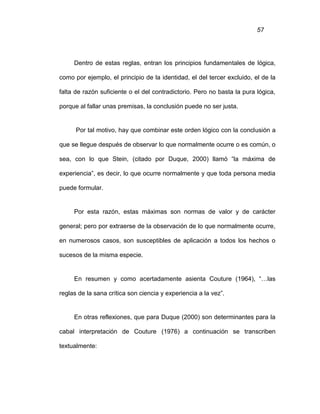 57
Dentro de estas reglas, entran los principios fundamentales de lógica,
como por ejemplo, el principio de la identidad, el del tercer excluido, el de la
falta de razón suficiente o el del contradictorio. Pero no basta la pura lógica,
porque al fallar unas premisas, la conclusión puede no ser justa.
Por tal motivo, hay que combinar este orden lógico con la conclusión a
que se llegue después de observar lo que normalmente ocurre o es común, o
sea, con lo que Stein, (citado por Duque, 2000) llamó “la máxima de
experiencia”, es decir, lo que ocurre normalmente y que toda persona media
puede formular.
Por esta razón, estas máximas son normas de valor y de carácter
general; pero por extraerse de la observación de lo que normalmente ocurre,
en numerosos casos, son susceptibles de aplicación a todos los hechos o
sucesos de la misma especie.
En resumen y como acertadamente asienta Couture (1964), “…las
reglas de la sana crítica son ciencia y experiencia a la vez”.
En otras reflexiones, que para Duque (2000) son determinantes para la
cabal interpretación de Couture (1976) a continuación se transcriben
textualmente:
 