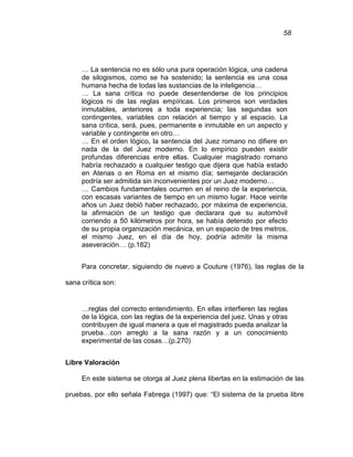58
… La sentencia no es sólo una pura operación lógica, una cadena
de silogismos, como se ha sostenido; la sentencia es una cosa
humana hecha de todas las sustancias de la inteligencia…
… La sana critica no puede desentenderse de los principios
lógicos ni de las reglas empíricas. Los primeros son verdades
inmutables, anteriores a toda experiencia; las segundas son
contingentes, variables con relación al tiempo y al espacio. La
sana crítica, será, pues, permanente e inmutable en un aspecto y
variable y contingente en otro…
… En el orden lógico, la sentencia del Juez romano no difiere en
nada de la del Juez moderno. En lo empírico pueden existir
profundas diferencias entre ellas. Cualquier magistrado romano
habría rechazado a cualquier testigo que dijera que había estado
en Atenas o en Roma en el mismo día; semejante declaración
podría ser admitida sin inconvenientes por un Juez moderno…
… Cambios fundamentales ocurren en el reino de la experiencia,
con escasas variantes de tiempo en un mismo lugar. Hace veinte
años un Juez debió haber rechazado, por máxima de experiencia,
la afirmación de un testigo que declarara que su automóvil
corriendo a 50 kilómetros por hora, se había detenido por efecto
de su propia organización mecánica, en un espacio de tres metros,
el mismo Juez, en el día de hoy, podría admitir la misma
aseveración… (p.182)
Para concretar, siguiendo de nuevo a Couture (1976), las reglas de la
sana crítica son:
…reglas del correcto entendimiento. En ellas interfieren las reglas
de la lógica, con las reglas de la experiencia del juez. Unas y otras
contribuyen de igual manera a que el magistrado pueda analizar la
prueba…con arreglo a la sana razón y a un conocimiento
experimental de las cosas…(p.270)
Libre Valoración
En este sistema se otorga al Juez plena libertas en la estimación de las
pruebas, por ello señala Fabrega (1997) que: “El sistema de la prueba libre
 